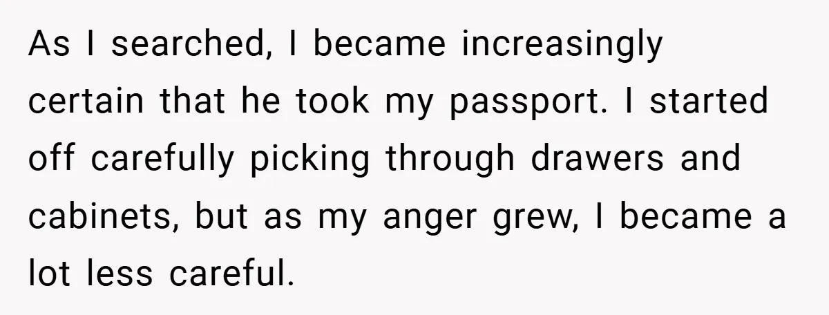 A Woman Ransacks Her Boyfriend’s Apartment After Her Passport Vanishes - and the Truth Leaves Everyone Stunned As I searched, I became increasingly certain that he took my passport. I started off carefully picking through drawers and cabinets, but as my anger grew, I became a lot...