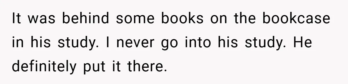 A Woman Ransacks Her Boyfriend’s Apartment After Her Passport Vanishes - and the Truth Leaves Everyone Stunned It was behind some books on the bookcase in his study. I never go into his study. He definitely put it there.