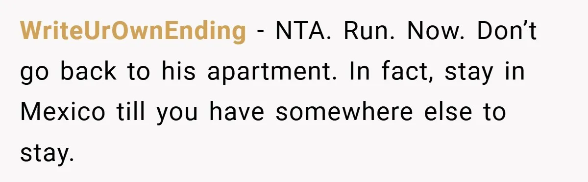 A Woman Ransacks Her Boyfriend’s Apartment After Her Passport Vanishes - and the Truth Leaves Everyone Stunned WriteUrOwnEnding − NTA. Run. Now. Don’t go back to his apartment. In fact, stay in Mexico till you have somewhere else to stay.