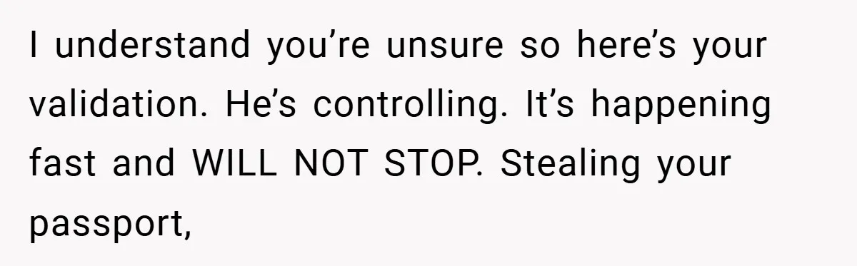 A Woman Ransacks Her Boyfriend’s Apartment After Her Passport Vanishes - and the Truth Leaves Everyone Stunned I understand you’re unsure so here’s your validation. He’s controlling. It’s happening fast and WILL NOT STOP. Stealing your passport,