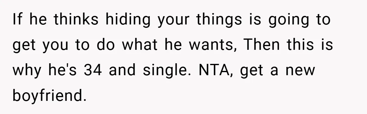 A Woman Ransacks Her Boyfriend’s Apartment After Her Passport Vanishes - and the Truth Leaves Everyone Stunned If he thinks hiding your things is going to get you to do what he wants, Then this is why he's 34 and single. NTA, get a new boyfriend.