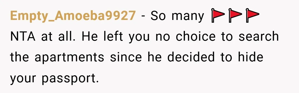 A Woman Ransacks Her Boyfriend’s Apartment After Her Passport Vanishes - and the Truth Leaves Everyone Stunned Empty_Amoeba9927 − So many 🚩🚩🚩NTA at all. He left you no choice to search the apartments since he decided to hide your passport.