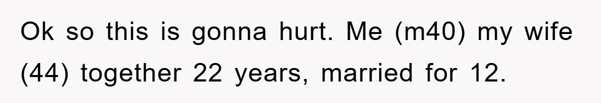 Ok so this is gonna hurt. Me (m40) my wife (44) together 22 years, married for 12.