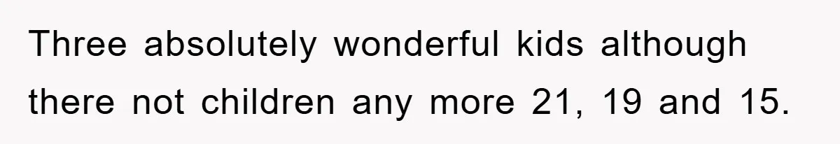 Three absolutely wonderful kids although there not children any more 21, 19 and 15.