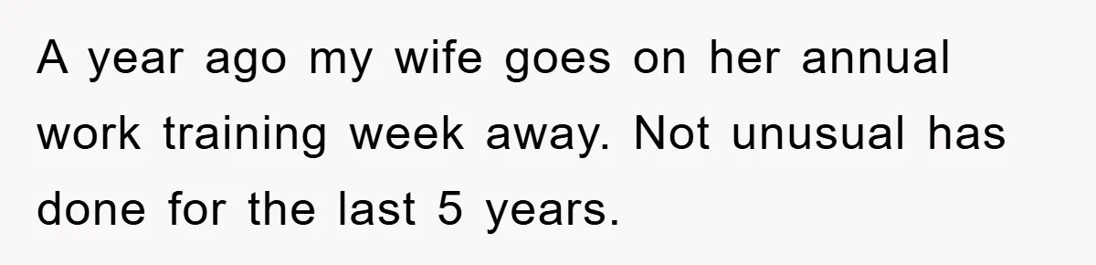 A year ago my wife goes on her annual work training week away. Not unusual has done for the last 5 years.