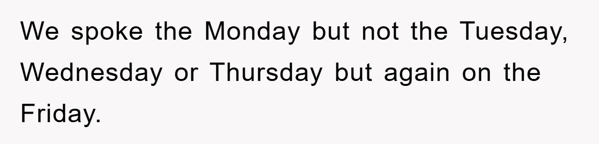 We spoke the Monday but not the Tuesday, Wednesday or Thursday but again on the Friday.