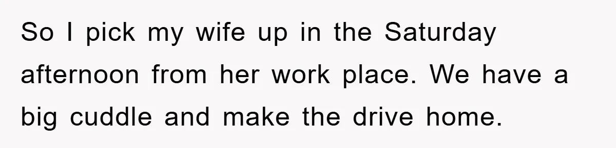 So I pick my wife up in the Saturday afternoon from her work place. We have a big cuddle and make the drive home.