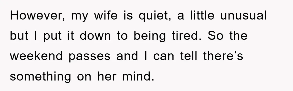 However, my wife is quiet, a little unusual but I put it down to being tired. So the weekend passes and I can tell there’s something on her mind.