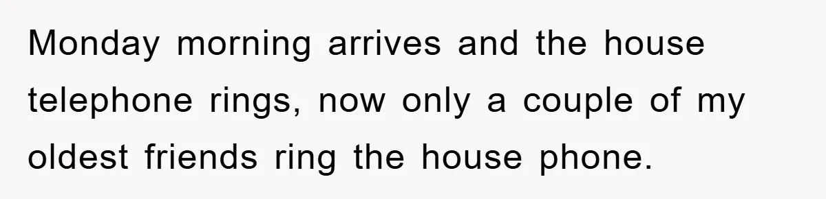 Monday morning arrives and the house telephone rings, now only a couple of my oldest friends ring the house phone.