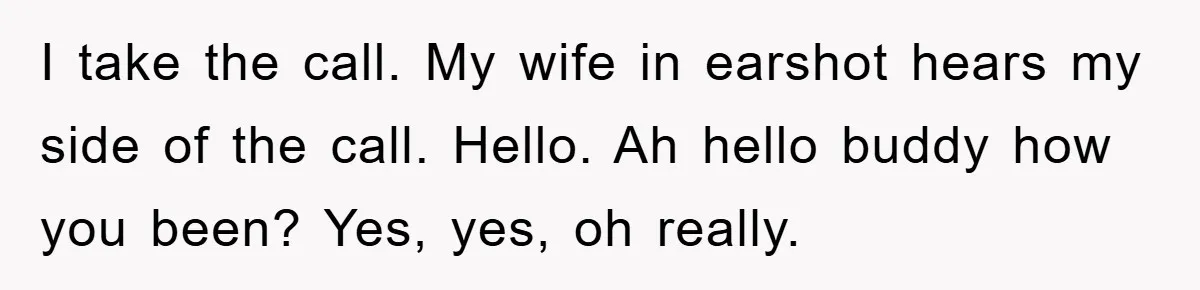I take the call. My wife in earshot hears my side of the call. Hello. Ah hello buddy how you been? Yes, yes, oh really.