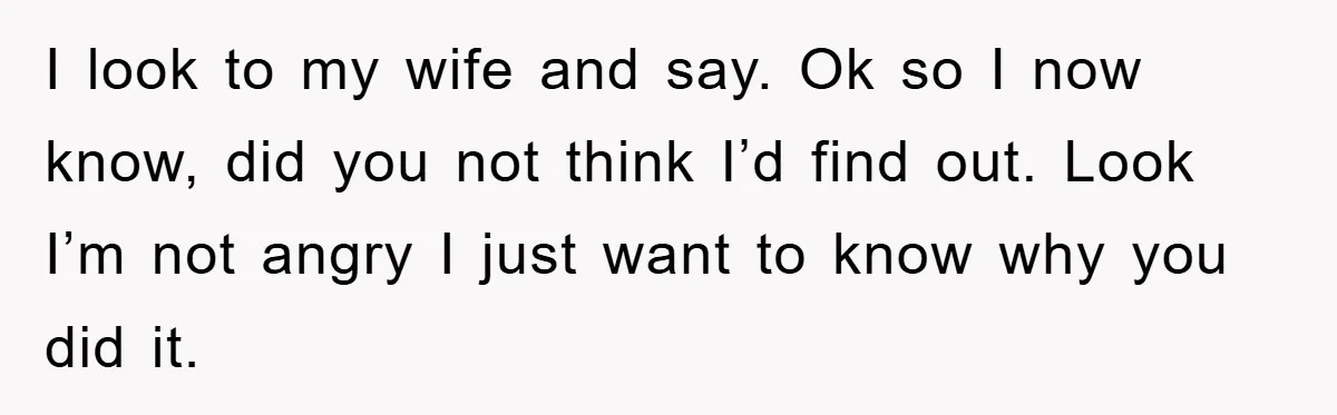I look to my wife and say. Ok so I now know, did you not think I’d find out. Look I’m not angry I just want to know why you...