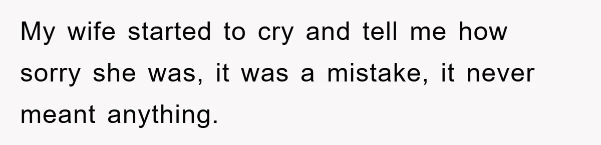 My wife started to cry and tell me how sorry she was, it was a mistake, it never meant anything.