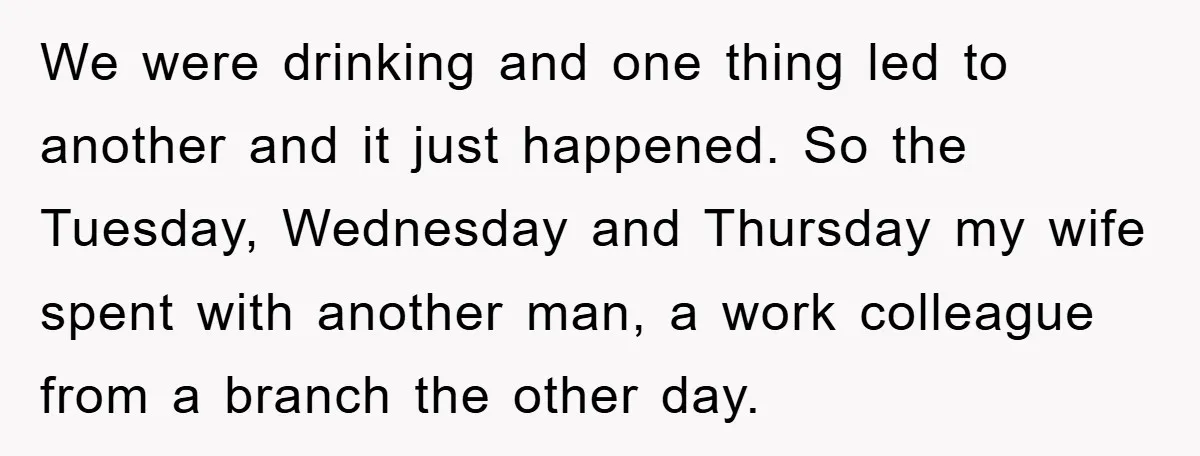 We were drinking and one thing led to another and it just happened. So the Tuesday, Wednesday and Thursday my wife spent with another man, a work colleague from a...