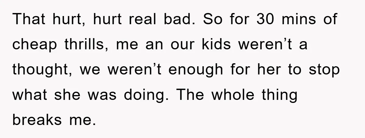 That hurt, hurt real bad. So for 30 mins of cheap thrills, me an our kids weren’t a thought, we weren’t enough for her to stop what she was doing....
