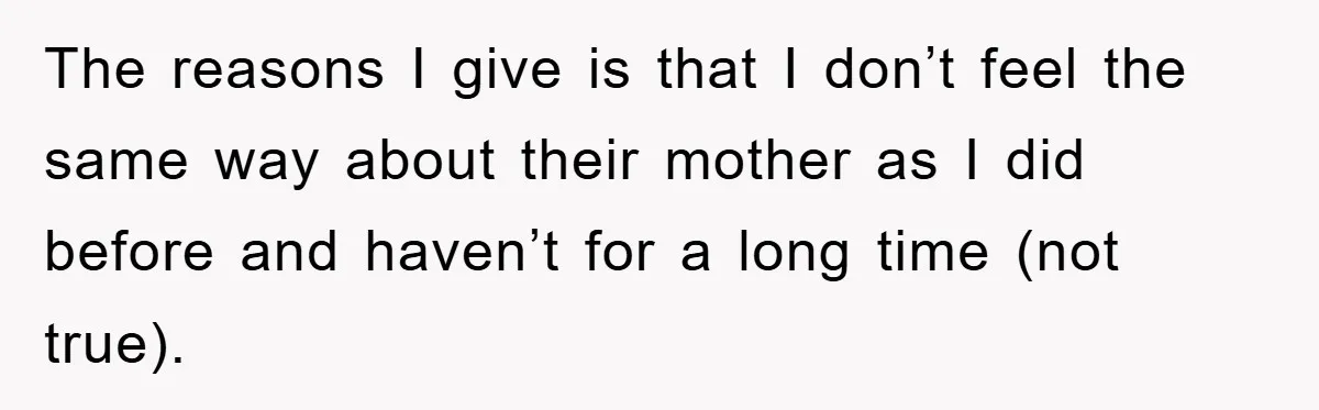 The reasons I give is that I don’t feel the same way about their mother as I did before and haven’t for a long time (not true).