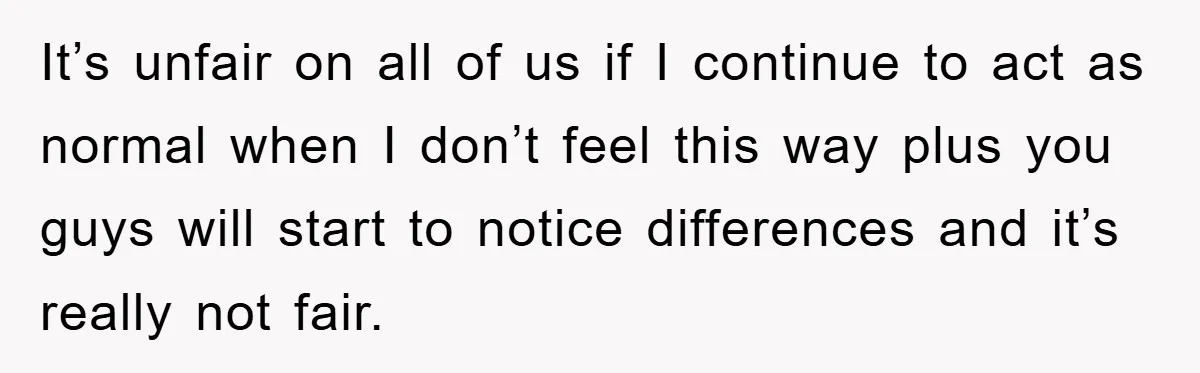 It’s unfair on all of us if I continue to act as normal when I don’t feel this way plus you guys will start to notice differences and it’s really...