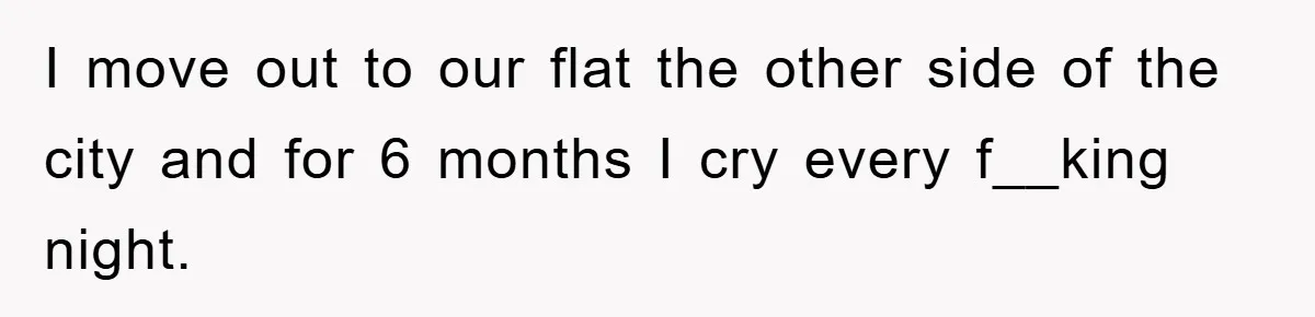 I move out to our flat the other side of the city and for 6 months I cry every f__king night.