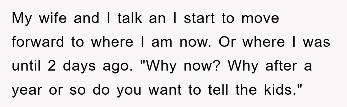 My wife and I talk an I start to move forward to where I am now. Or where I was until 2 days ago. "Why now? Why after a year...
