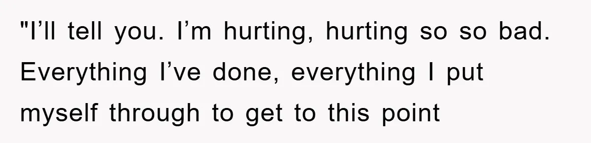 "I’ll tell you. I’m hurting, hurting so so bad. Everything I’ve done, everything I put myself through to get to this point