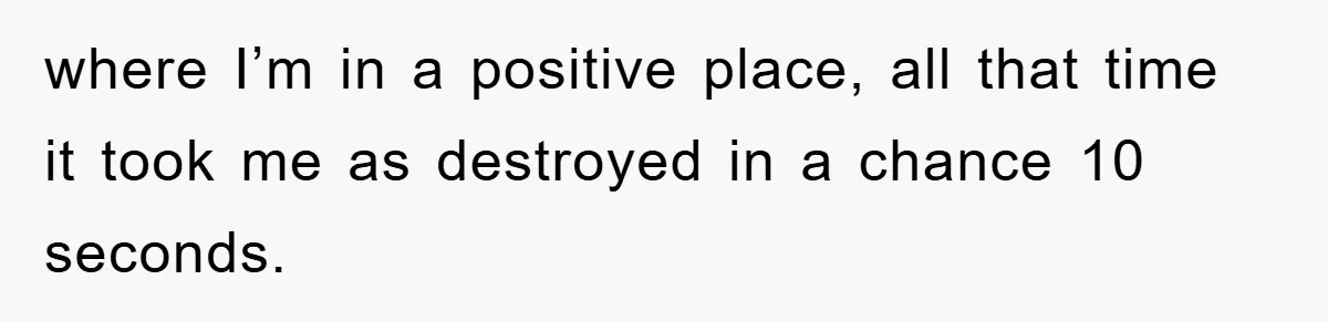 where I’m in a positive place, all that time it took me as destroyed in a chance 10 seconds.