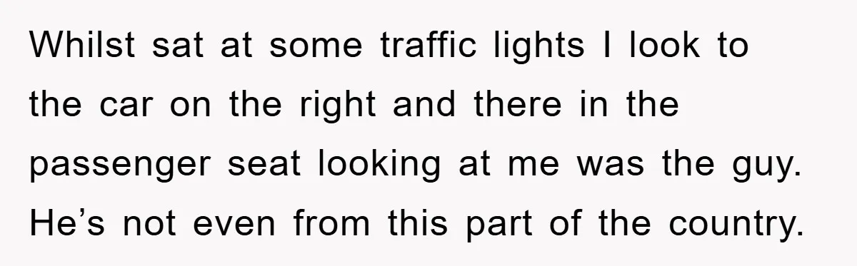 Whilst sat at some traffic lights I look to the car on the right and there in the passenger seat looking at me was the guy. He’s not even from...