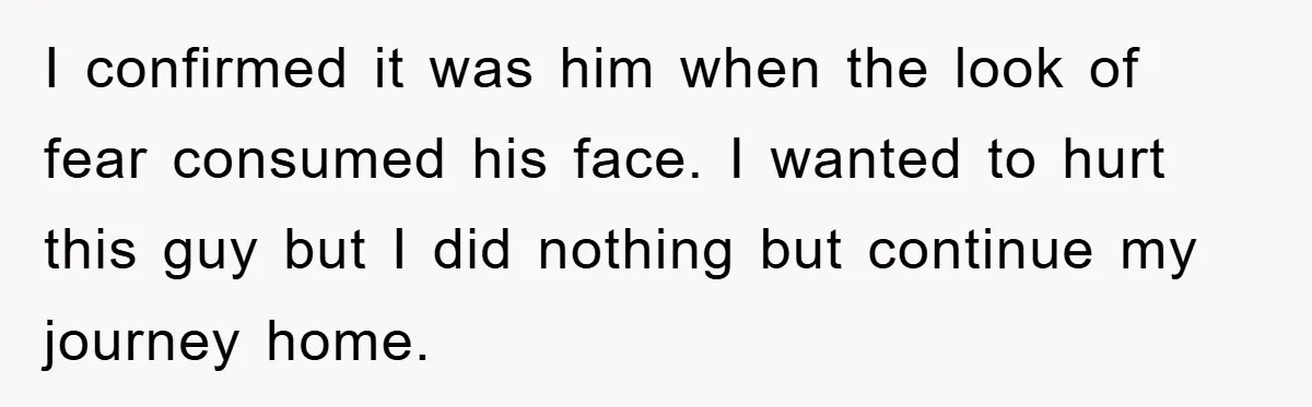 I confirmed it was him when the look of fear consumed his face. I wanted to hurt this guy but I did nothing but continue my journey home.