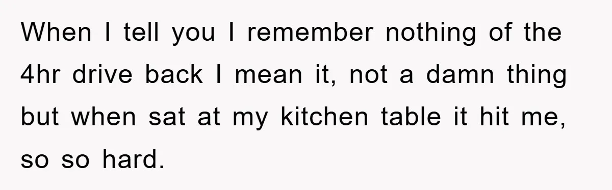 When I tell you I remember nothing of the 4hr drive back I mean it, not a damn thing but when sat at my kitchen table it hit me, so...