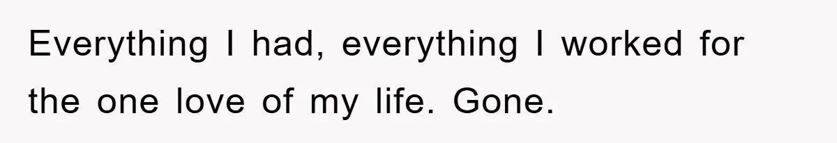 Everything I had, everything I worked for the one love of my life. Gone.