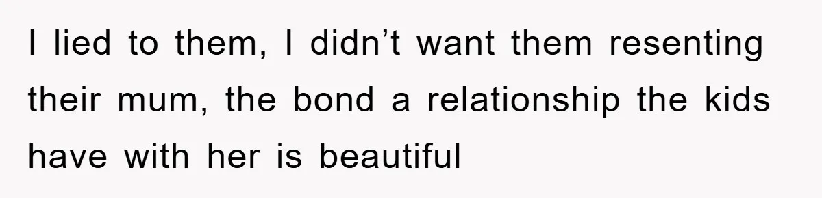 I lied to them, I didn’t want them resenting their mum, the bond a relationship the kids have with her is beautiful