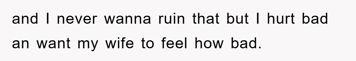 and I never wanna ruin that but I hurt bad an want my wife to feel how bad.