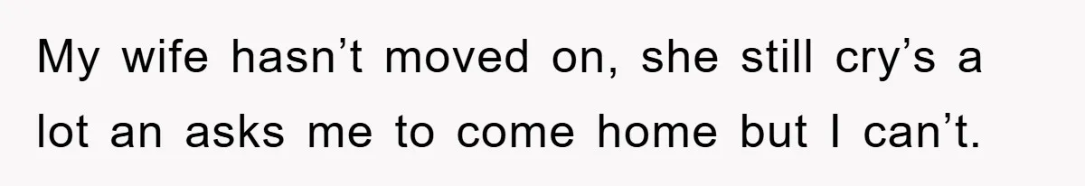 My wife hasn’t moved on, she still cry’s a lot an asks me to come home but I can’t.
