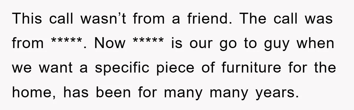 This call wasn’t from a friend. The call was from *****. Now ***** is our go to guy when we want a specific piece of furniture for the home, has...