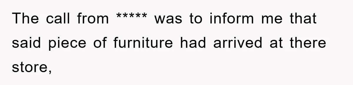 The call from ***** was to inform me that said piece of furniture had arrived at there store,