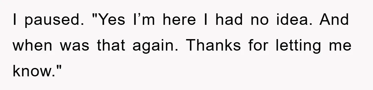 I paused. "Yes I’m here I had no idea. And when was that again. Thanks for letting me know."