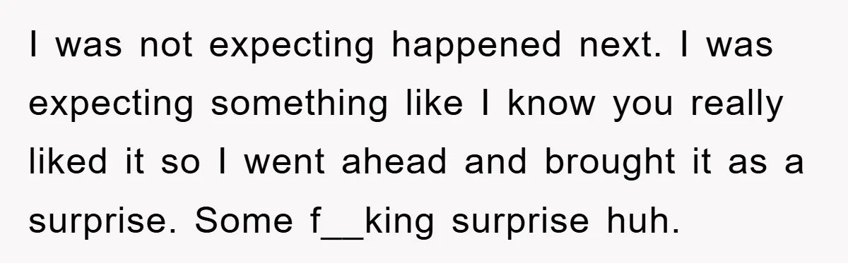 I was not expecting happened next. I was expecting something like I know you really liked it so I went ahead and brought it as a surprise. Some f__king surprise...