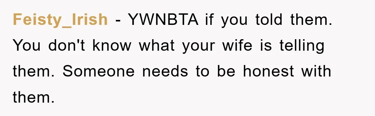 Feisty_Irish − YWNBTA if you told them. You don't know what your wife is telling them. Someone needs to be honest with them.