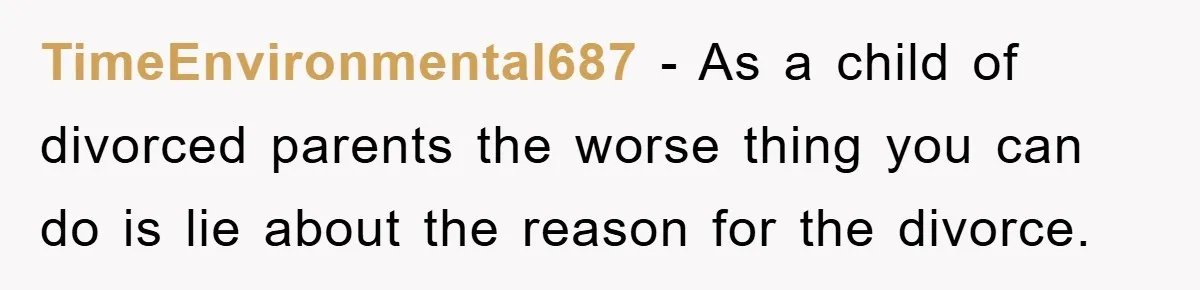TimeEnvironmental687 − As a child of divorced parents the worse thing you can do is lie about the reason for the divorce.