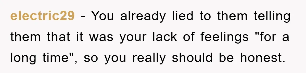 electric29 − You already lied to them telling them that it was your lack of feelings "for a long time", so you really should be honest.