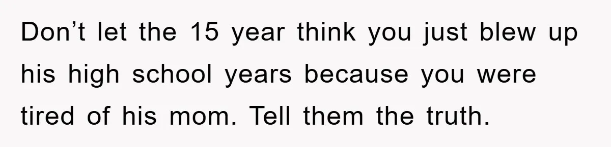 Don’t let the 15 year think you just blew up his high school years because you were tired of his mom. Tell them the truth.