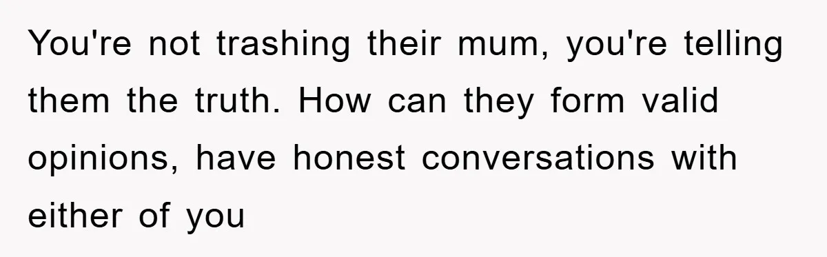 You're not trashing their mum, you're telling them the truth. How can they form valid opinions, have honest conversations with either of you