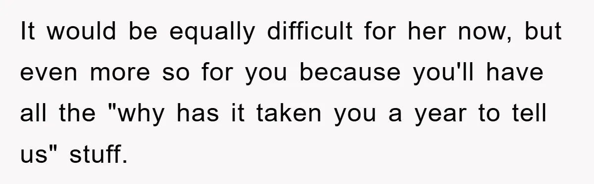 It would be equally difficult for her now, but even more so for you because you'll have all the "why has it taken you a year to tell us" stuff.