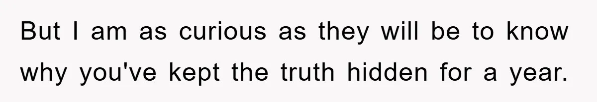 But I am as curious as they will be to know why you've kept the truth hidden for a year.