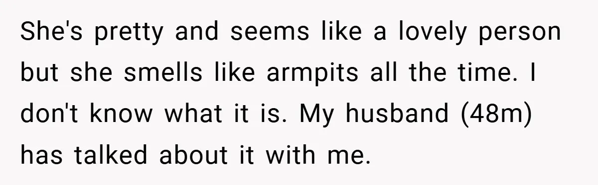 She's pretty and seems like a lovely person but she smells like armpits all the time. I don't know what it is. My husband (48m) has talked about it with...