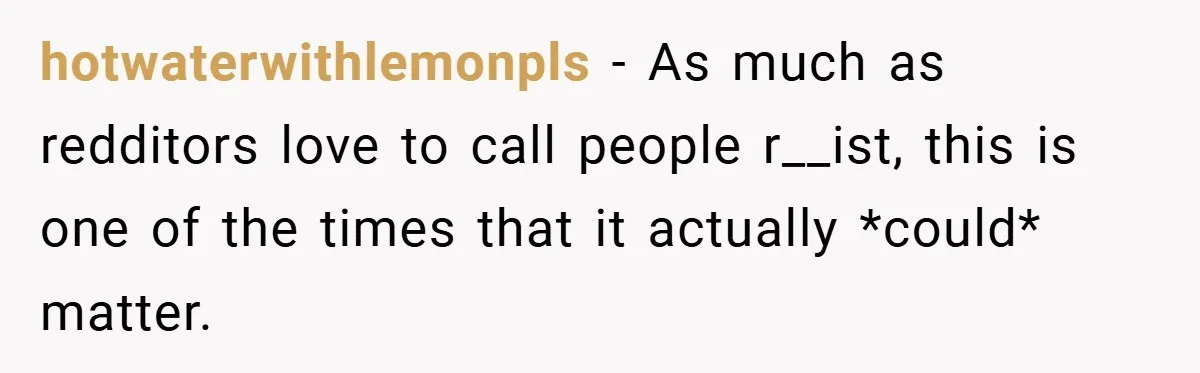 hotwaterwithlemonpls − As much as redditors love to call people r__ist, this is one of the times that it actually *could* matter.