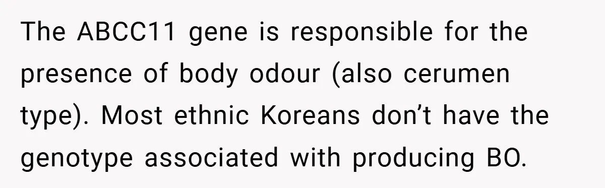 The ABCC11 gene is responsible for the presence of body odour (also cerumen type). Most ethnic Koreans don’t have the genotype associated with producing BO.