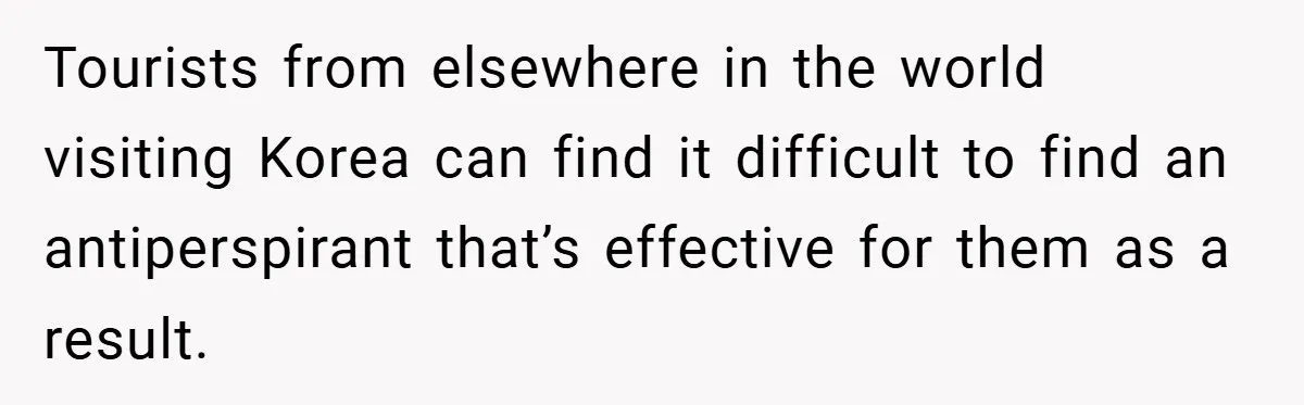 Tourists from elsewhere in the world visiting Korea can find it difficult to find an antiperspirant that’s effective for them as a result.