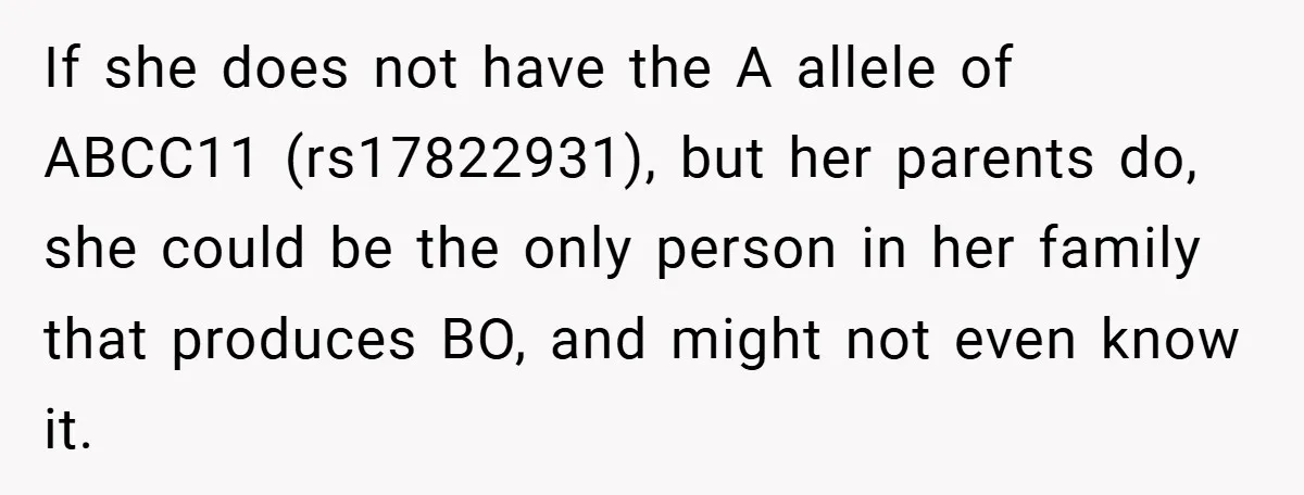 If she does not have the A allele of ABCC11 (rs17822931), but her parents do, she could be the only person in her family that produces BO, and might not...