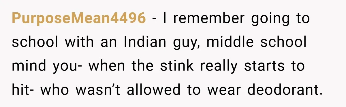PurposeMean4496 − I remember going to school with an Indian guy, middle school mind you- when the stink really starts to hit- who wasn’t allowed to wear deodorant.