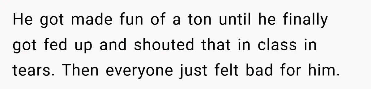 He got made fun of a ton until he finally got fed up and shouted that in class in tears. Then everyone just felt bad for him.