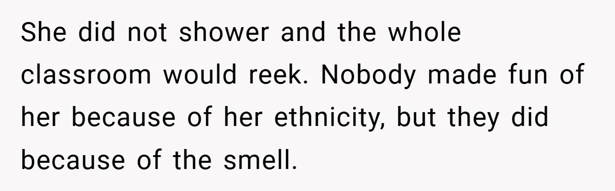 She did not shower and the whole classroom would reek. Nobody made fun of her because of her ethnicity, but they did because of the smell.